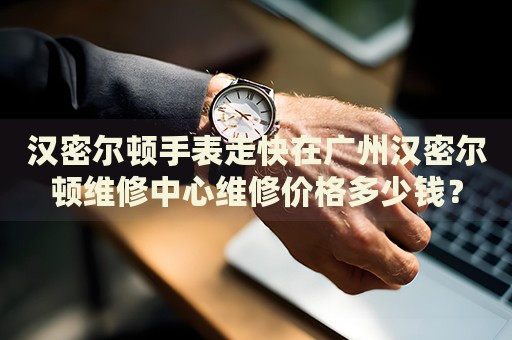 漢密爾頓手表走快在廣州漢密爾頓維修中心維修價格多少錢？