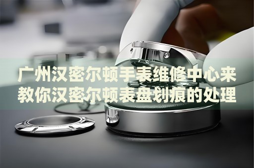 廣州漢密爾頓手表維修中心來教你漢密爾頓表盤劃痕的處理方法都有哪些？