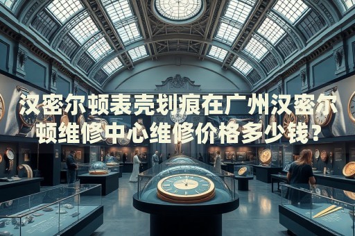 漢密爾頓表殼劃痕在廣州漢密爾頓維修中心維修價格多少錢？