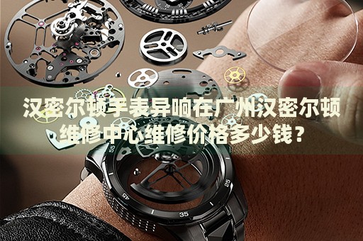 漢密爾頓手表異響在廣州漢密爾頓維修中心維修價格多少錢？