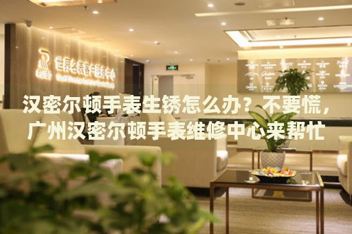 漢密爾頓手表生銹怎么辦？不要慌，廣州漢密爾頓手表維修中心來幫忙