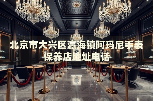 北京市大興區(qū)瀛海鎮(zhèn)阿瑪尼手表保養(yǎng)店地址電話
