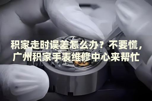 積家走時(shí)誤差怎么辦？不要慌，廣州積家手表維修中心來幫忙