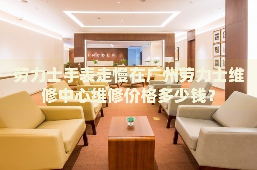 勞力士手表走慢在廣州勞力士維修中心維修價格多少錢？