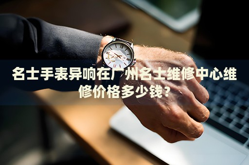 名士手表異響在廣州名士維修中心維修價格多少錢？