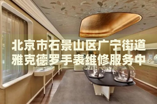 北京市石景山區(qū)廣寧街道雅克德羅手表維修服務(wù)中心