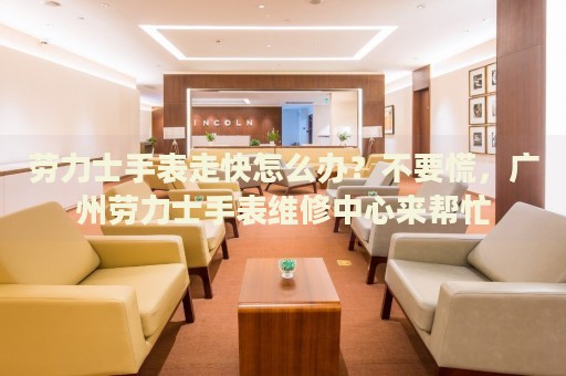 勞力士手表走快怎么辦？不要慌，廣州勞力士手表維修中心來幫忙
