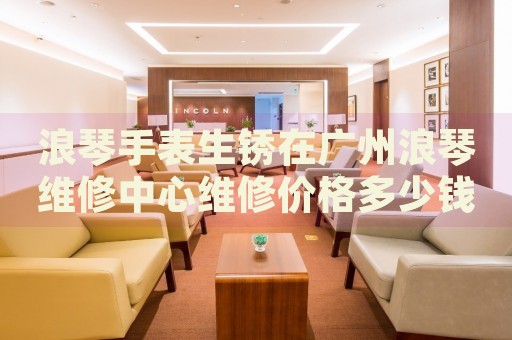 浪琴手表生銹在廣州浪琴維修中心維修價格多少錢？