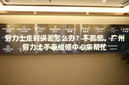 勞力士走時誤差怎么辦？不要慌，廣州勞力士手表維修中心來幫忙
