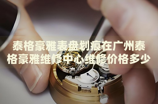 泰格豪雅表盤劃痕在廣州泰格豪雅維修中心維修價格多少錢？