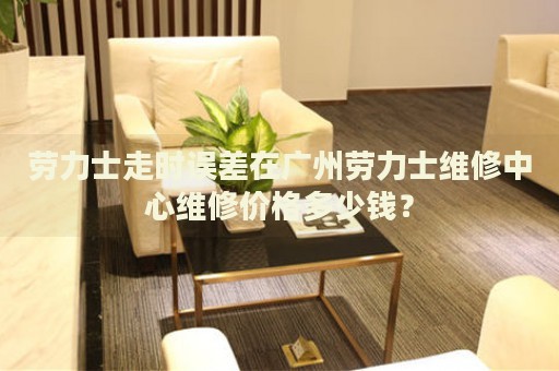 勞力士走時誤差在廣州勞力士維修中心維修價格多少錢？