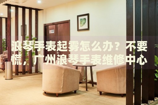 浪琴手表起霧怎么辦？不要慌，廣州浪琴手表維修中心來幫忙