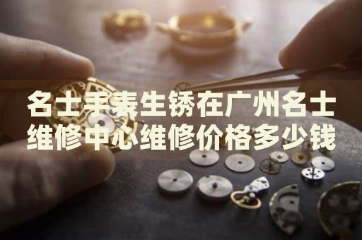 名士手表生銹在廣州名士維修中心維修價(jià)格多少錢？