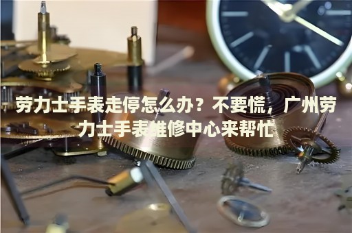 勞力士手表走停怎么辦？不要慌，廣州勞力士手表維修中心來幫忙