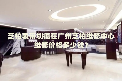 芝柏表帶劃痕在廣州芝柏維修中心維修價(jià)格多少錢？