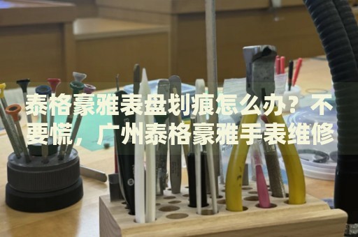 泰格豪雅表盤劃痕怎么辦？不要慌，廣州泰格豪雅手表維修中心來幫忙