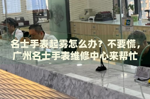 名士手表起霧怎么辦？不要慌，廣州名士手表維修中心來幫忙