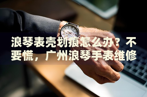 浪琴表殼劃痕怎么辦？不要慌，廣州浪琴手表維修中心來幫忙