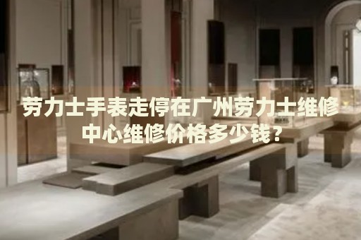 勞力士手表走停在廣州勞力士維修中心維修價格多少錢？