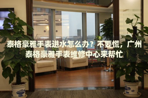 泰格豪雅手表進水怎么辦？不要慌，廣州泰格豪雅手表維修中心來幫忙