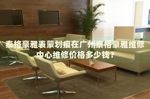 泰格豪雅表蒙劃痕在廣州泰格豪雅維修中心維修價格多少錢？