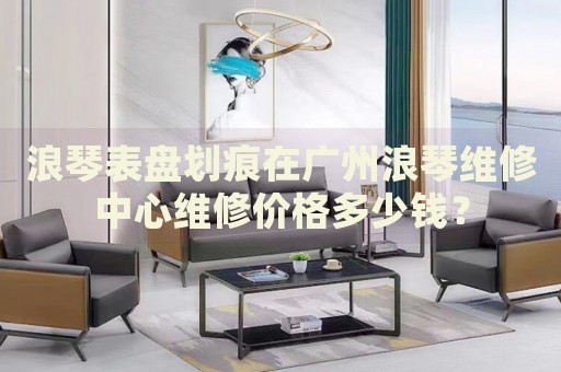 浪琴表盤劃痕在廣州浪琴維修中心維修價格多少錢？