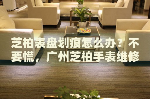 芝柏表盤劃痕怎么辦？不要慌，廣州芝柏手表維修中心來幫忙