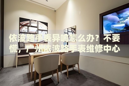 依波路手表異響怎么辦？不要慌，廣州依波路手表維修中心來幫忙