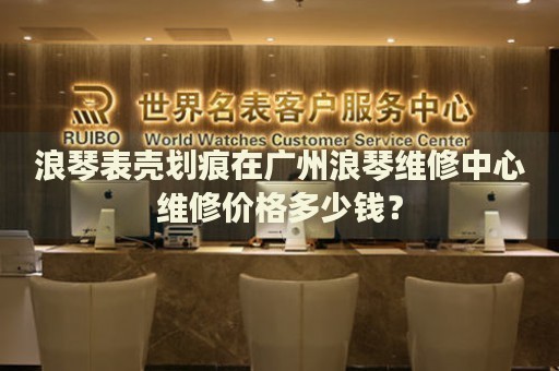 浪琴表殼劃痕在廣州浪琴維修中心維修價格多少錢？