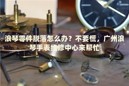 浪琴零件脫落怎么辦？不要慌，廣州浪琴手表維修中心來幫忙