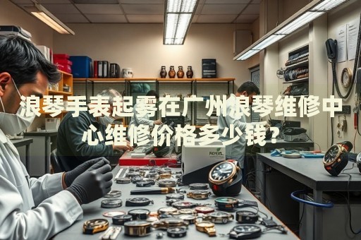 浪琴手表起霧在廣州浪琴維修中心維修價格多少錢？