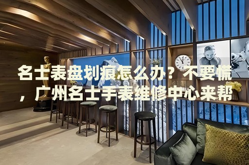 名士表盤劃痕怎么辦？不要慌，廣州名士手表維修中心來幫忙