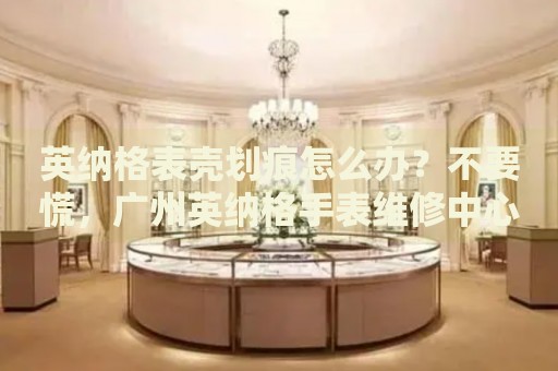英納格表殼劃痕怎么辦？不要慌，廣州英納格手表維修中心來幫忙