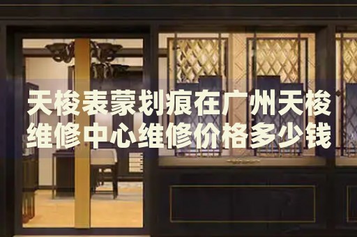 天梭表蒙劃痕在廣州天梭維修中心維修價(jià)格多少錢？