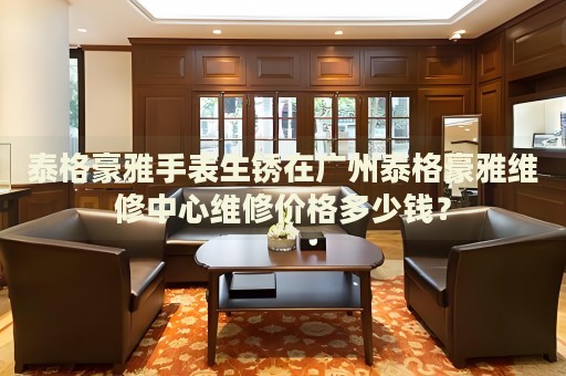 泰格豪雅手表生銹在廣州泰格豪雅維修中心維修價格多少錢？