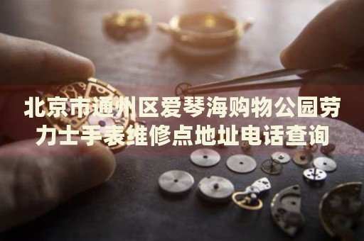 北京市通州區(qū)愛琴海購物公園勞力士手表維修點地址電話查詢