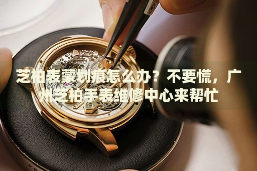 芝柏表蒙劃痕怎么辦？不要慌，廣州芝柏手表維修中心來幫忙