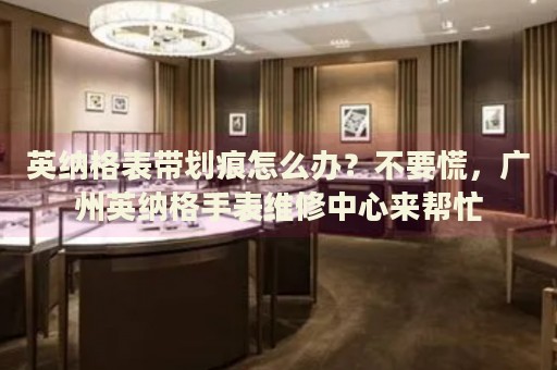 英納格表帶劃痕怎么辦？不要慌，廣州英納格手表維修中心來(lái)幫忙