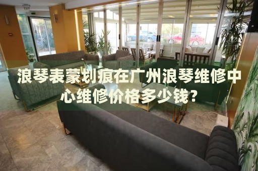 浪琴表蒙劃痕在廣州浪琴維修中心維修價格多少錢？