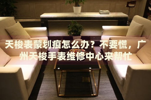 天梭表蒙劃痕怎么辦？不要慌，廣州天梭手表維修中心來幫忙