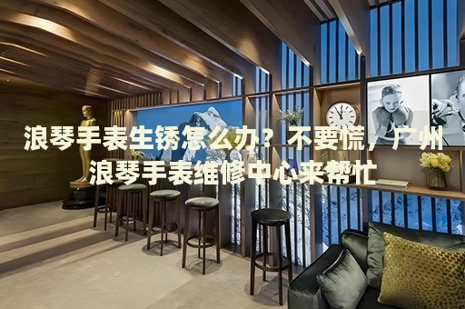 浪琴手表生銹怎么辦？不要慌，廣州浪琴手表維修中心來幫忙