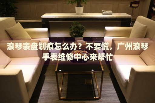 浪琴表盤劃痕怎么辦？不要慌，廣州浪琴手表維修中心來幫忙