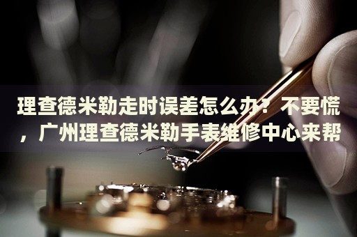理查德米勒走時誤差怎么辦？不要慌，廣州理查德米勒手表維修中心來幫忙