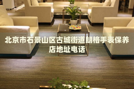 北京市石景山區(qū)古城街道朗格手表保養(yǎng)店地址電話