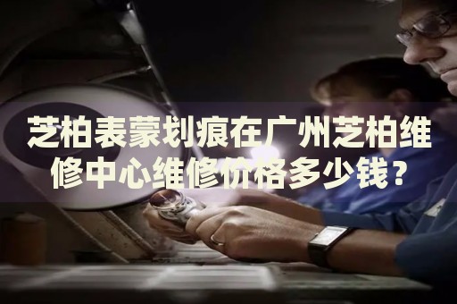 芝柏表蒙劃痕在廣州芝柏維修中心維修價格多少錢？