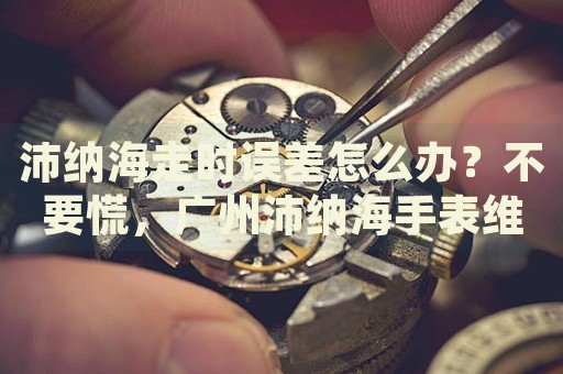 沛納海走時誤差怎么辦？不要慌，廣州沛納海手表維修中心來幫忙