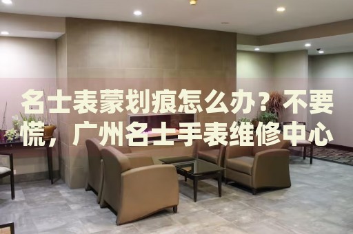 名士表蒙劃痕怎么辦？不要慌，廣州名士手表維修中心來幫忙