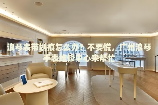浪琴表帶劃痕怎么辦？不要慌，廣州浪琴手表維修中心來幫忙