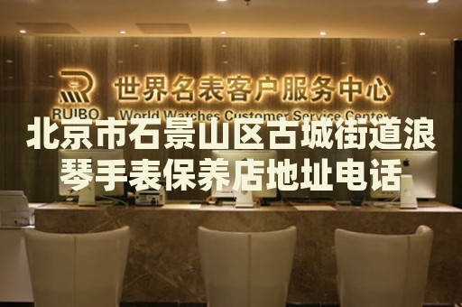 北京市石景山區(qū)古城街道浪琴手表保養(yǎng)店地址電話