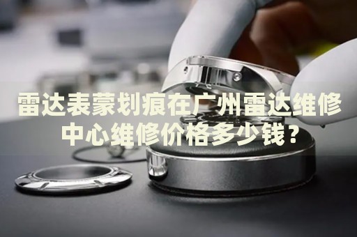 雷達表蒙劃痕在廣州雷達維修中心維修價格多少錢？